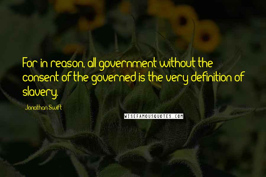 Jonathan Swift Quotes: For in reason, all government without the consent of the governed is the very definition of slavery.