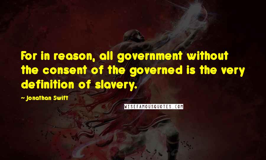 Jonathan Swift Quotes: For in reason, all government without the consent of the governed is the very definition of slavery.