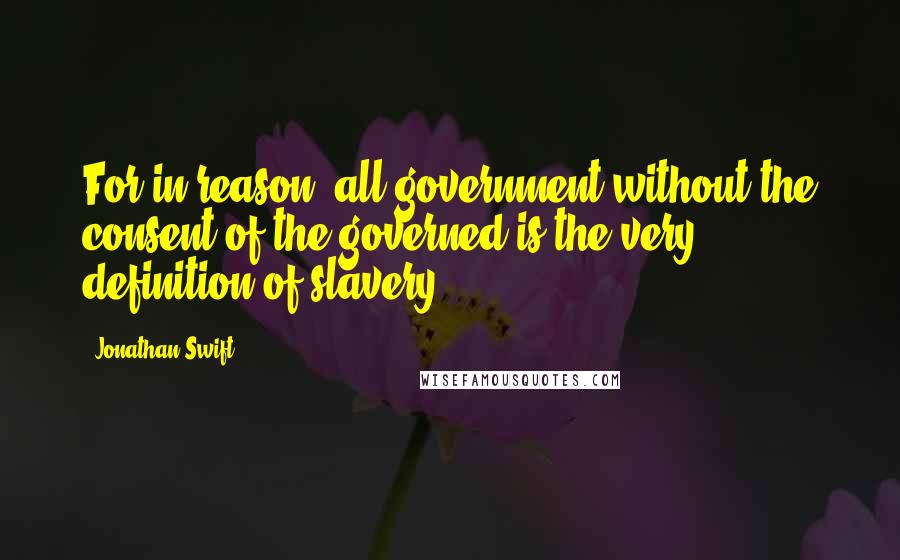 Jonathan Swift Quotes: For in reason, all government without the consent of the governed is the very definition of slavery.