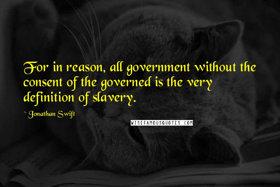 Jonathan Swift Quotes: For in reason, all government without the consent of the governed is the very definition of slavery.