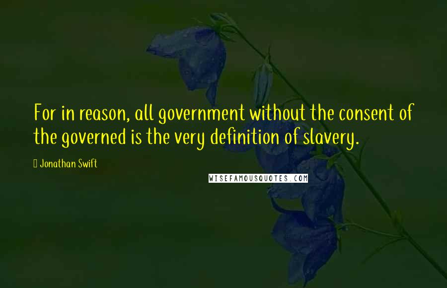 Jonathan Swift Quotes: For in reason, all government without the consent of the governed is the very definition of slavery.