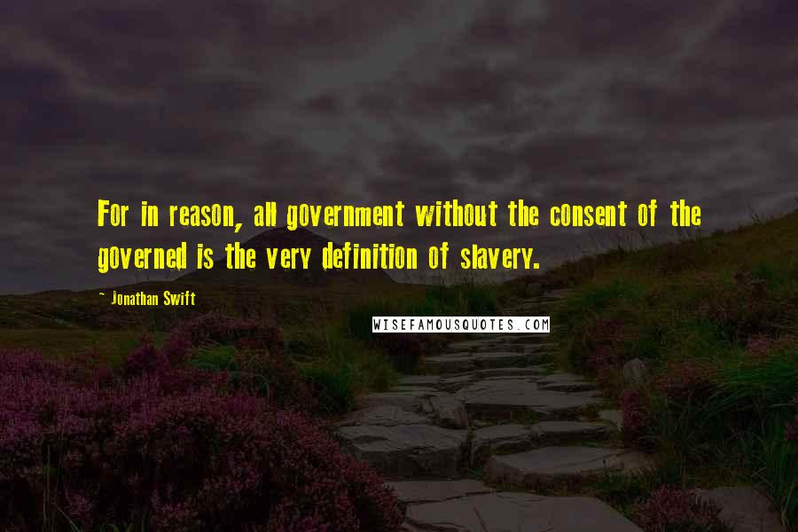 Jonathan Swift Quotes: For in reason, all government without the consent of the governed is the very definition of slavery.