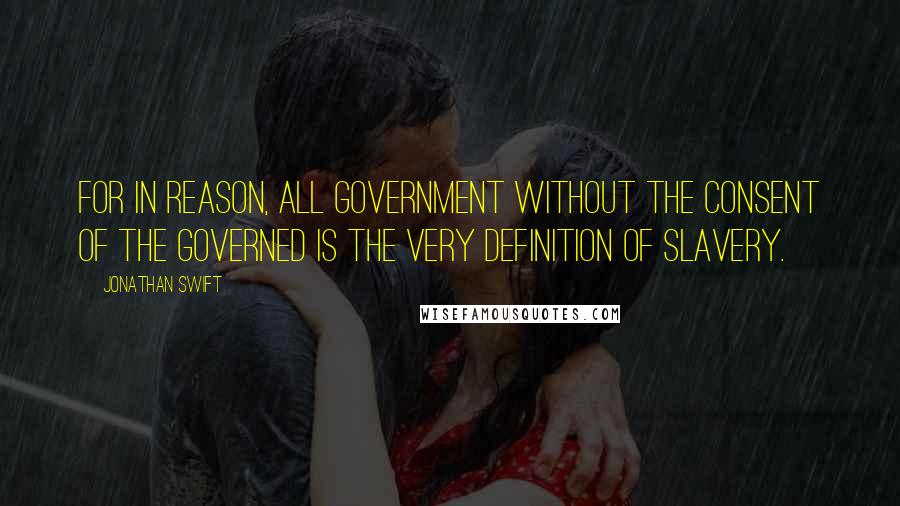 Jonathan Swift Quotes: For in reason, all government without the consent of the governed is the very definition of slavery.