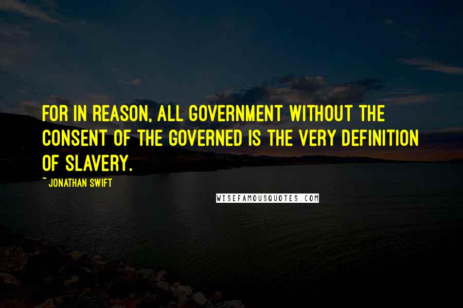 Jonathan Swift Quotes: For in reason, all government without the consent of the governed is the very definition of slavery.