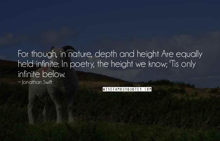 Jonathan Swift Quotes: For though, in nature, depth and height Are equally held infinite: In poetry, the height we know; 'Tis only infinite below.