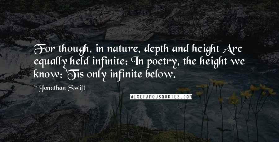 Jonathan Swift Quotes: For though, in nature, depth and height Are equally held infinite: In poetry, the height we know; 'Tis only infinite below.