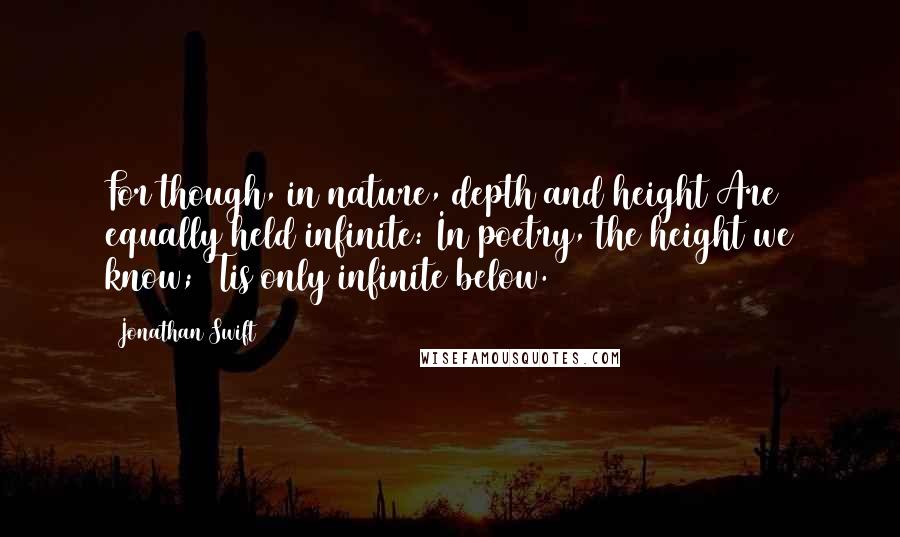 Jonathan Swift Quotes: For though, in nature, depth and height Are equally held infinite: In poetry, the height we know; 'Tis only infinite below.