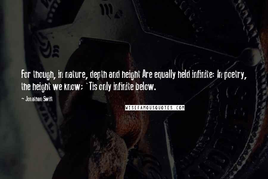 Jonathan Swift Quotes: For though, in nature, depth and height Are equally held infinite: In poetry, the height we know; 'Tis only infinite below.