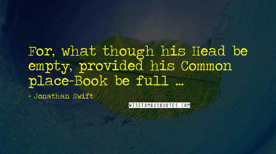 Jonathan Swift Quotes: For, what though his Head be empty, provided his Common place-Book be full ...