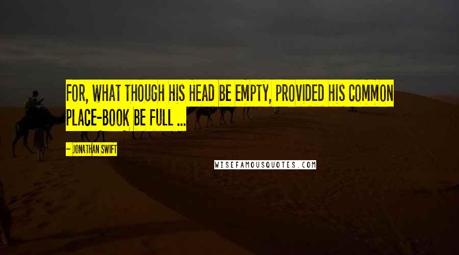 Jonathan Swift Quotes: For, what though his Head be empty, provided his Common place-Book be full ...