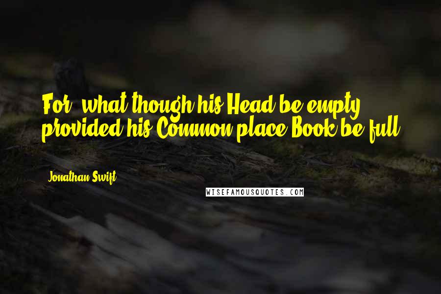 Jonathan Swift Quotes: For, what though his Head be empty, provided his Common place-Book be full ...