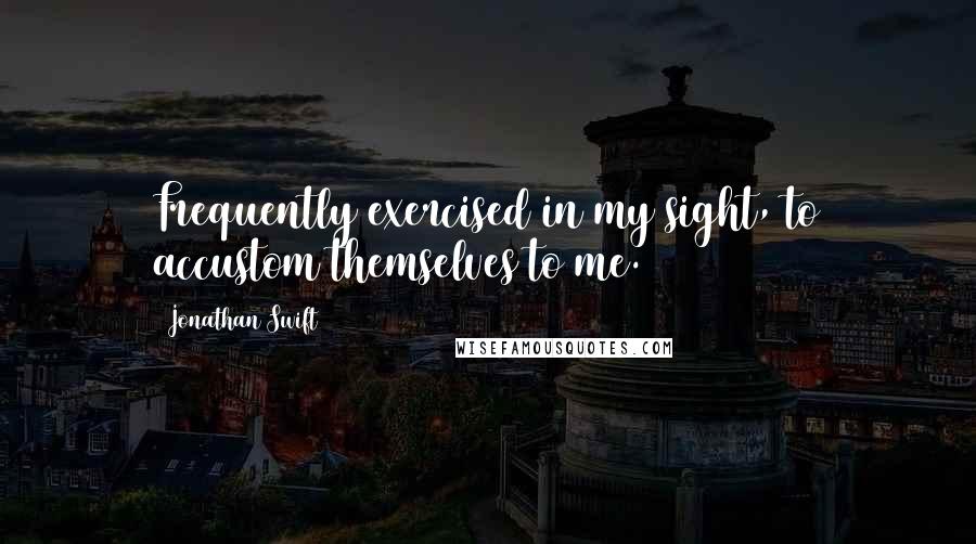 Jonathan Swift Quotes: Frequently exercised in my sight, to accustom themselves to me.