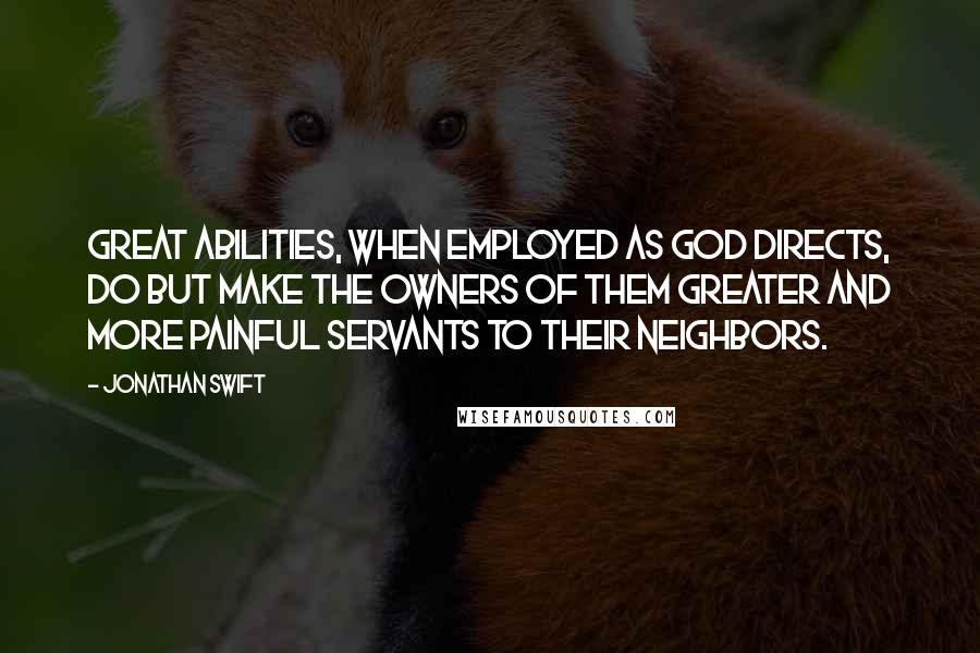 Jonathan Swift Quotes: Great abilities, when employed as God directs, do but make the owners of them greater and more painful servants to their neighbors.