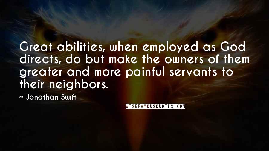 Jonathan Swift Quotes: Great abilities, when employed as God directs, do but make the owners of them greater and more painful servants to their neighbors.