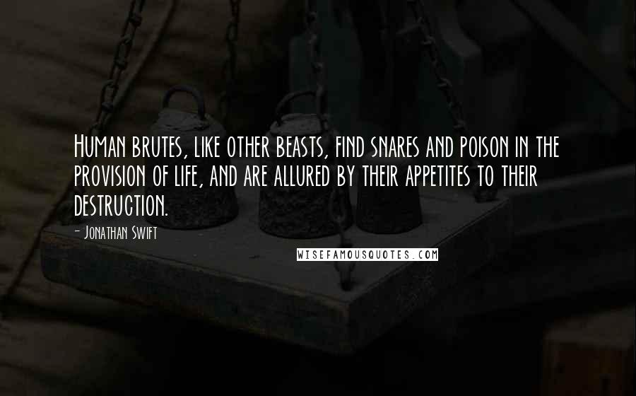 Jonathan Swift Quotes: Human brutes, like other beasts, find snares and poison in the provision of life, and are allured by their appetites to their destruction.