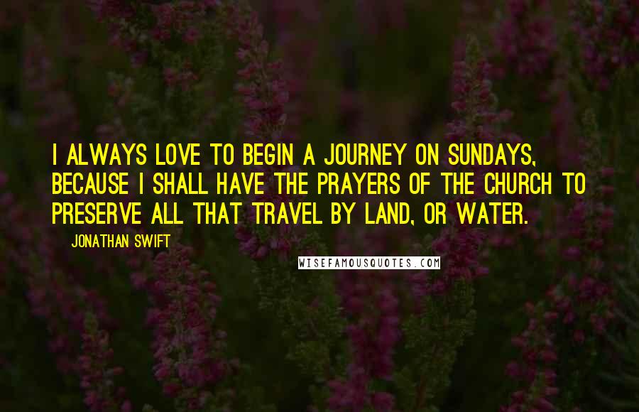 Jonathan Swift Quotes: I always love to begin a journey on Sundays, because I shall have the prayers of the church to preserve all that travel by land, or water.