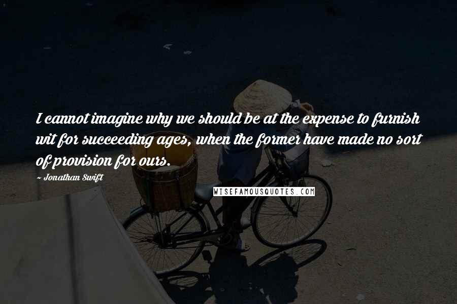 Jonathan Swift Quotes: I cannot imagine why we should be at the expense to furnish wit for succeeding ages, when the former have made no sort of provision for ours.