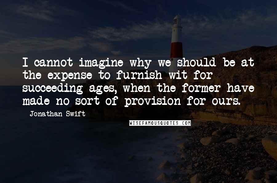 Jonathan Swift Quotes: I cannot imagine why we should be at the expense to furnish wit for succeeding ages, when the former have made no sort of provision for ours.