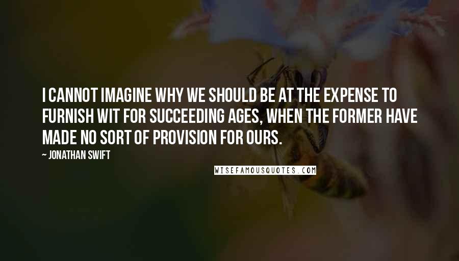 Jonathan Swift Quotes: I cannot imagine why we should be at the expense to furnish wit for succeeding ages, when the former have made no sort of provision for ours.