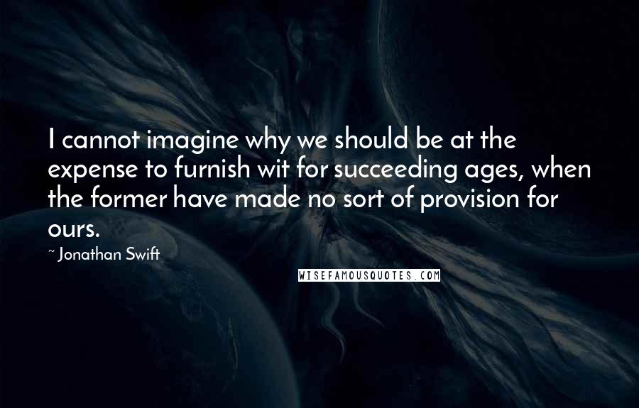 Jonathan Swift Quotes: I cannot imagine why we should be at the expense to furnish wit for succeeding ages, when the former have made no sort of provision for ours.