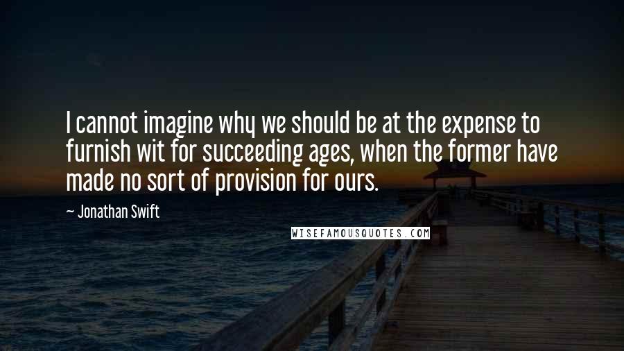 Jonathan Swift Quotes: I cannot imagine why we should be at the expense to furnish wit for succeeding ages, when the former have made no sort of provision for ours.