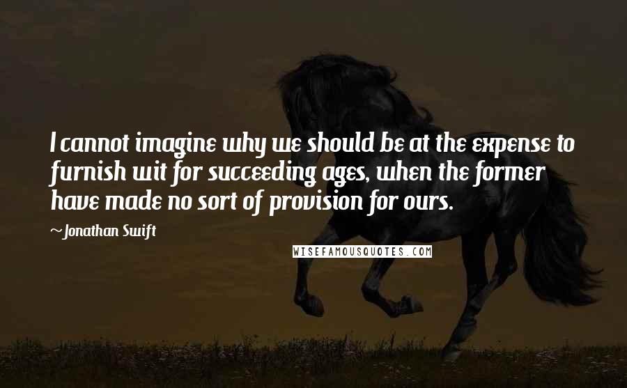 Jonathan Swift Quotes: I cannot imagine why we should be at the expense to furnish wit for succeeding ages, when the former have made no sort of provision for ours.