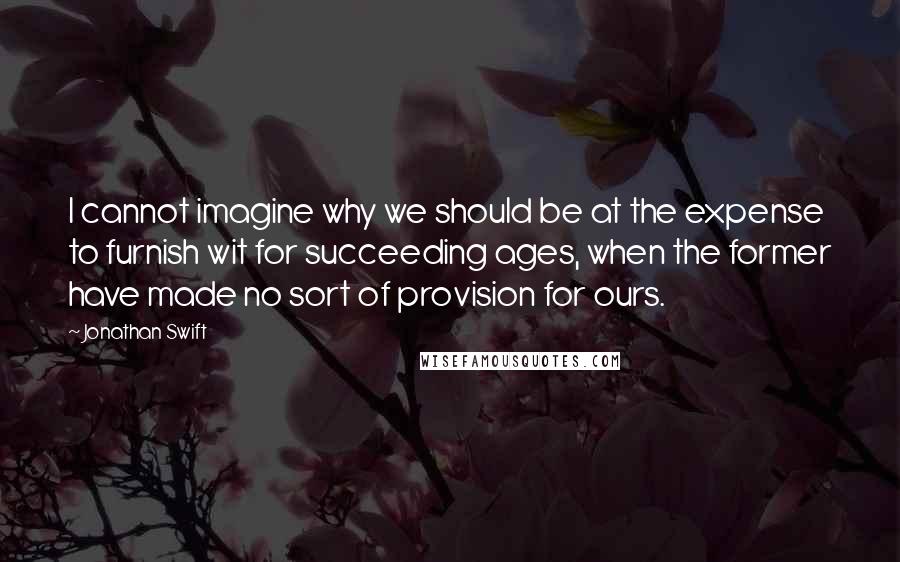 Jonathan Swift Quotes: I cannot imagine why we should be at the expense to furnish wit for succeeding ages, when the former have made no sort of provision for ours.