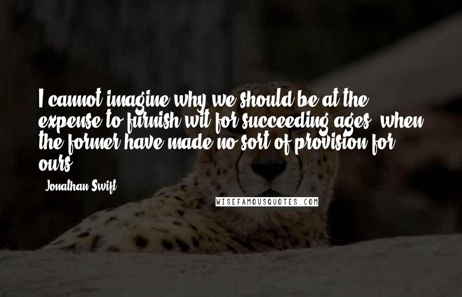 Jonathan Swift Quotes: I cannot imagine why we should be at the expense to furnish wit for succeeding ages, when the former have made no sort of provision for ours.