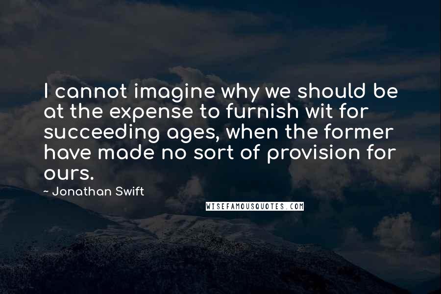 Jonathan Swift Quotes: I cannot imagine why we should be at the expense to furnish wit for succeeding ages, when the former have made no sort of provision for ours.