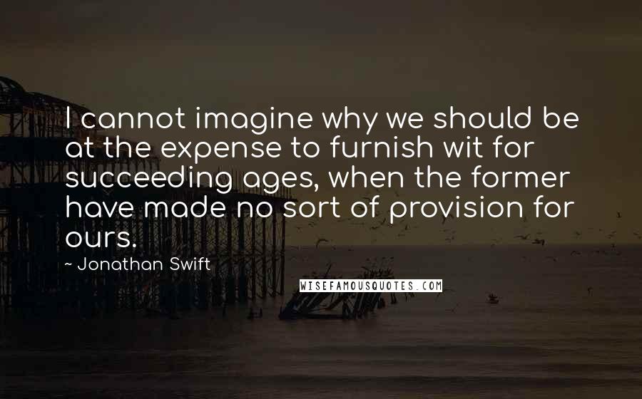 Jonathan Swift Quotes: I cannot imagine why we should be at the expense to furnish wit for succeeding ages, when the former have made no sort of provision for ours.