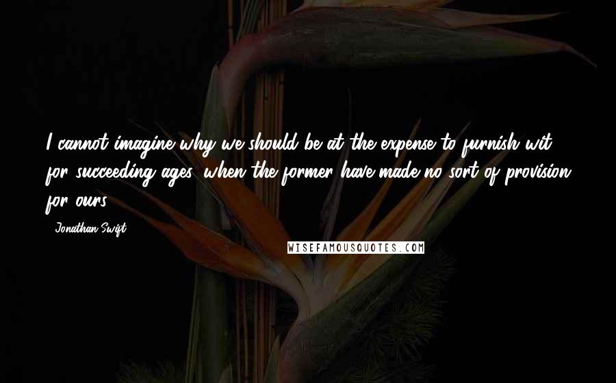 Jonathan Swift Quotes: I cannot imagine why we should be at the expense to furnish wit for succeeding ages, when the former have made no sort of provision for ours.