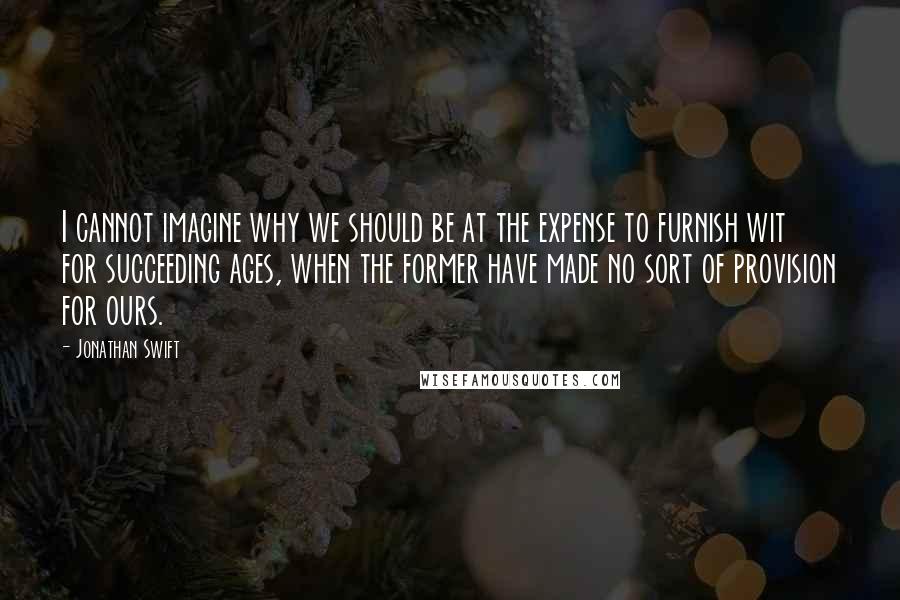 Jonathan Swift Quotes: I cannot imagine why we should be at the expense to furnish wit for succeeding ages, when the former have made no sort of provision for ours.