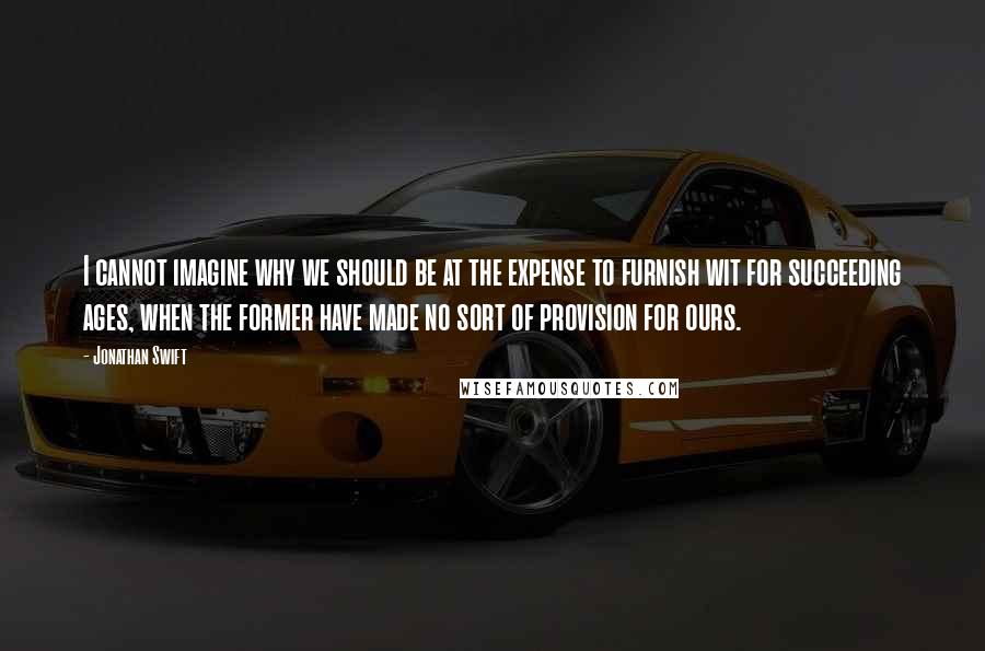 Jonathan Swift Quotes: I cannot imagine why we should be at the expense to furnish wit for succeeding ages, when the former have made no sort of provision for ours.