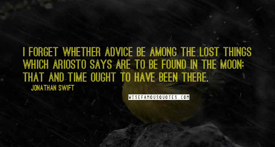 Jonathan Swift Quotes: I forget whether advice be among the lost things which Ariosto says are to be found in the moon: that and time ought to have been there.
