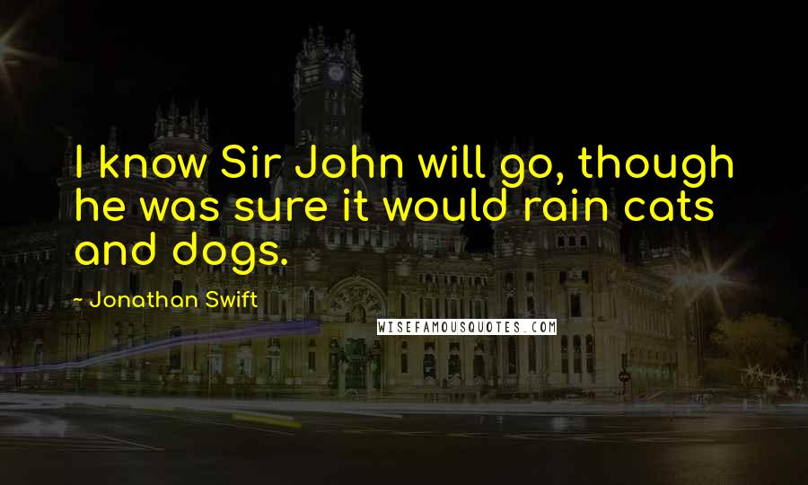 Jonathan Swift Quotes: I know Sir John will go, though he was sure it would rain cats and dogs.