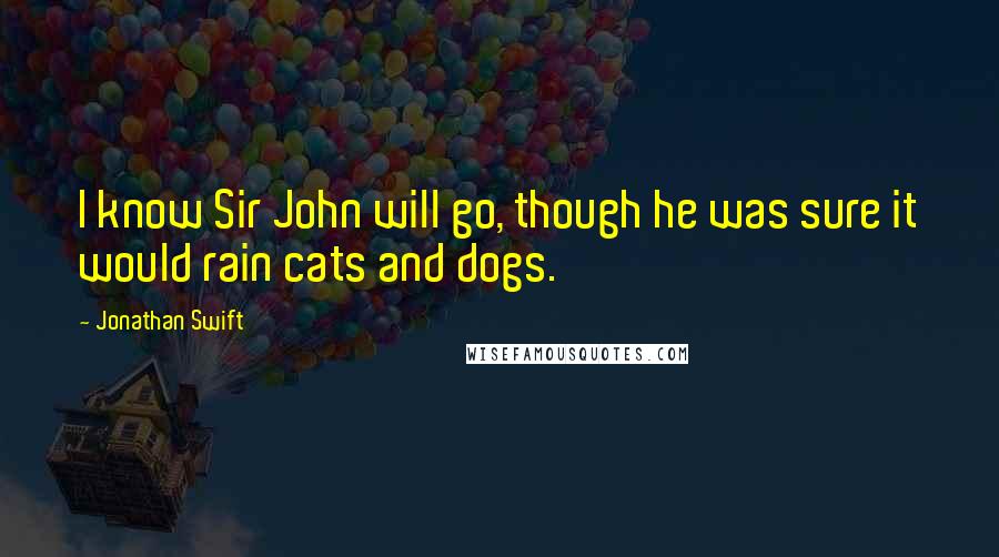Jonathan Swift Quotes: I know Sir John will go, though he was sure it would rain cats and dogs.