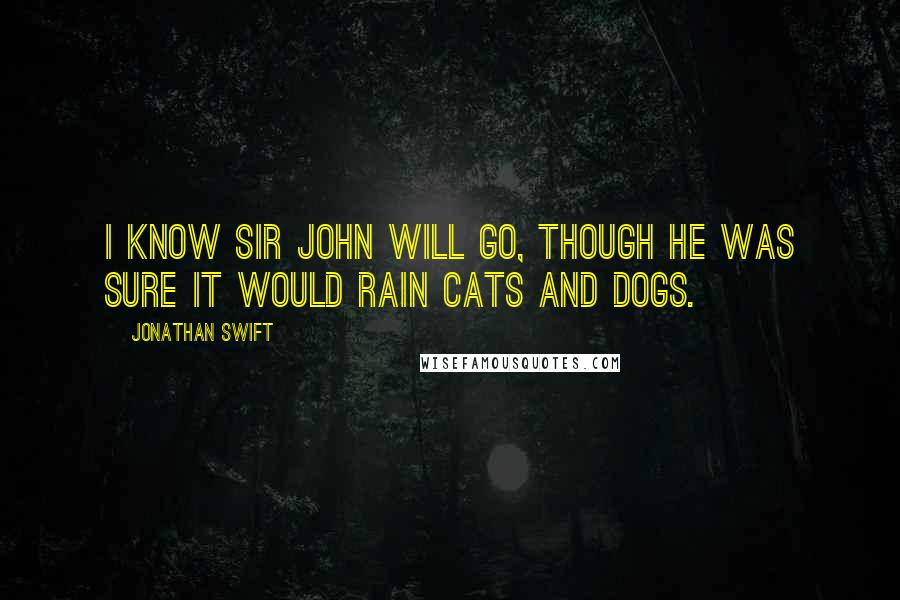 Jonathan Swift Quotes: I know Sir John will go, though he was sure it would rain cats and dogs.