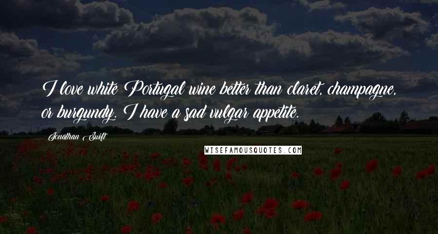 Jonathan Swift Quotes: I love white Portugal wine better than claret, champagne, or burgundy. I have a sad vulgar appetite.