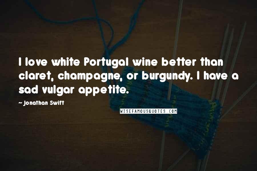 Jonathan Swift Quotes: I love white Portugal wine better than claret, champagne, or burgundy. I have a sad vulgar appetite.