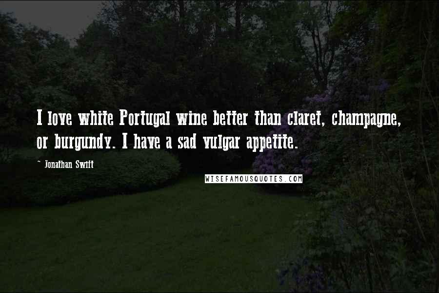 Jonathan Swift Quotes: I love white Portugal wine better than claret, champagne, or burgundy. I have a sad vulgar appetite.