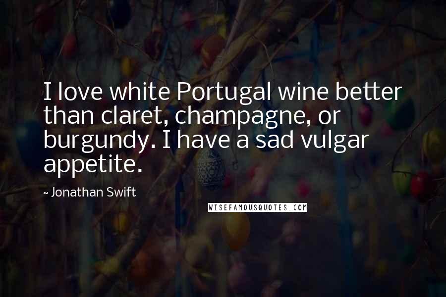 Jonathan Swift Quotes: I love white Portugal wine better than claret, champagne, or burgundy. I have a sad vulgar appetite.