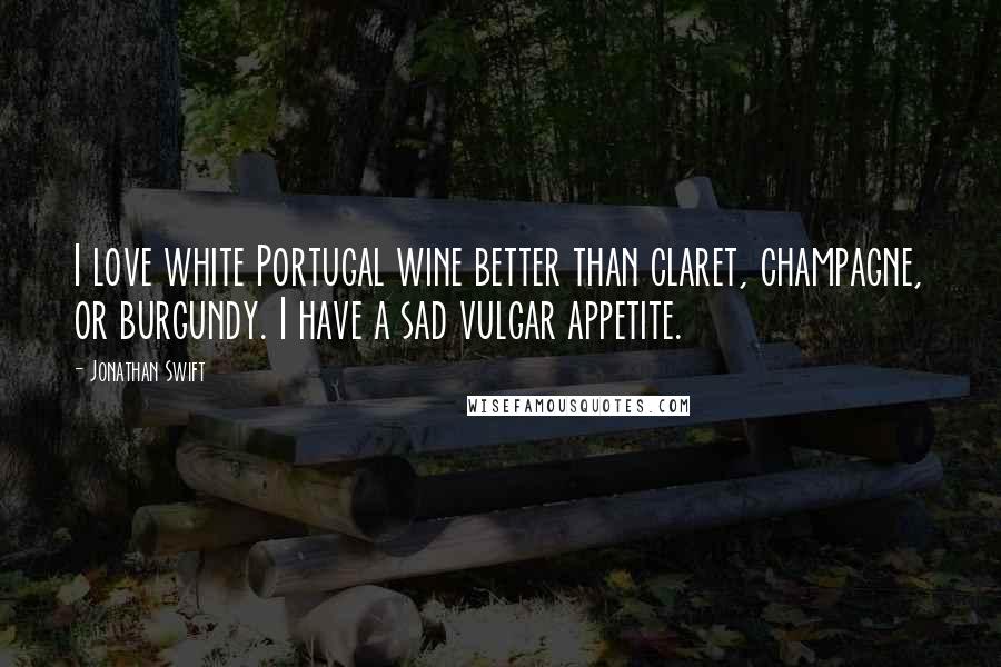 Jonathan Swift Quotes: I love white Portugal wine better than claret, champagne, or burgundy. I have a sad vulgar appetite.