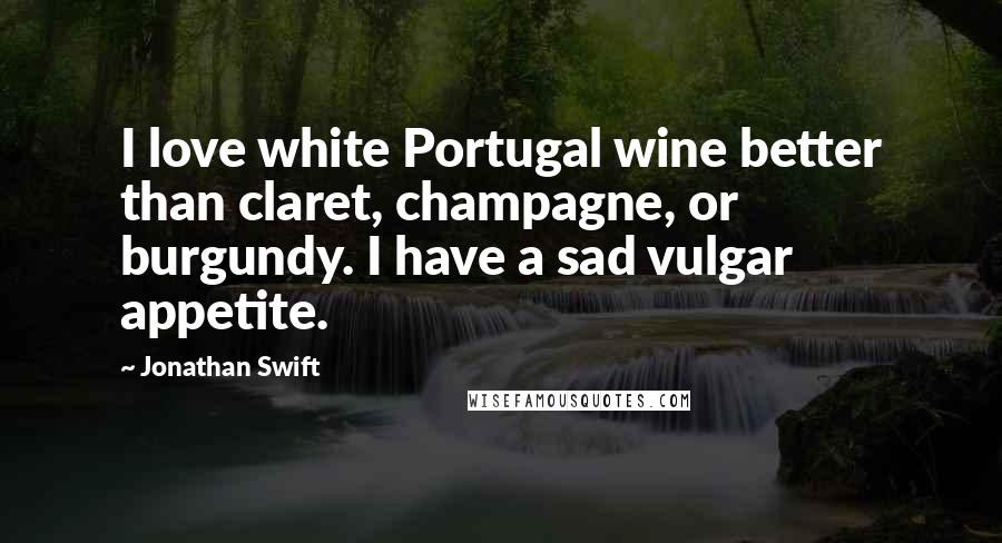 Jonathan Swift Quotes: I love white Portugal wine better than claret, champagne, or burgundy. I have a sad vulgar appetite.