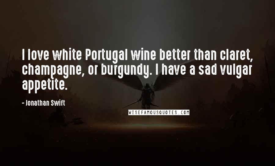 Jonathan Swift Quotes: I love white Portugal wine better than claret, champagne, or burgundy. I have a sad vulgar appetite.