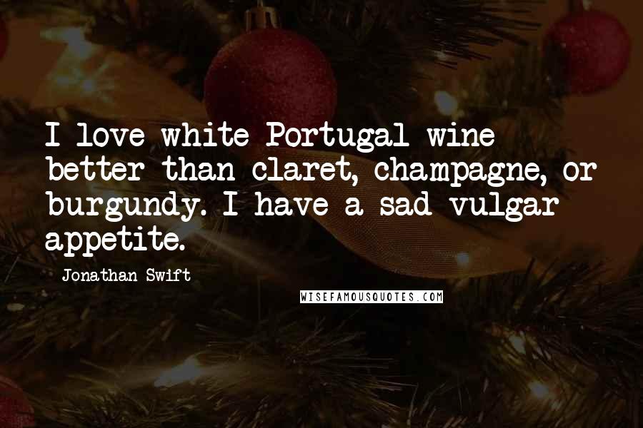 Jonathan Swift Quotes: I love white Portugal wine better than claret, champagne, or burgundy. I have a sad vulgar appetite.