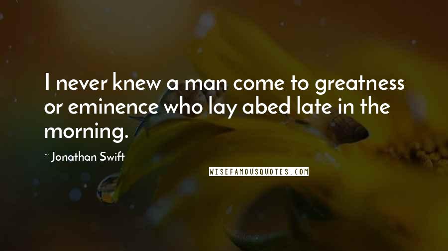 Jonathan Swift Quotes: I never knew a man come to greatness or eminence who lay abed late in the morning.