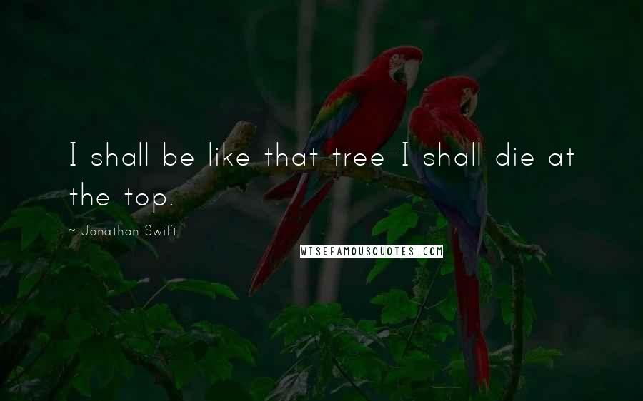 Jonathan Swift Quotes: I shall be like that tree-I shall die at the top.