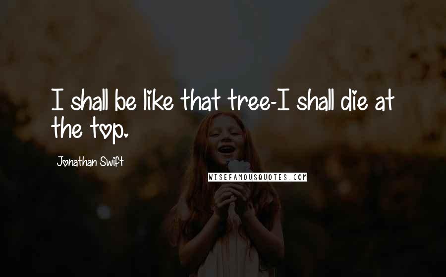 Jonathan Swift Quotes: I shall be like that tree-I shall die at the top.