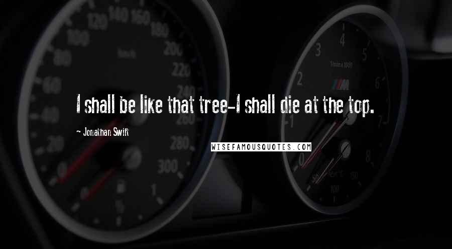 Jonathan Swift Quotes: I shall be like that tree-I shall die at the top.