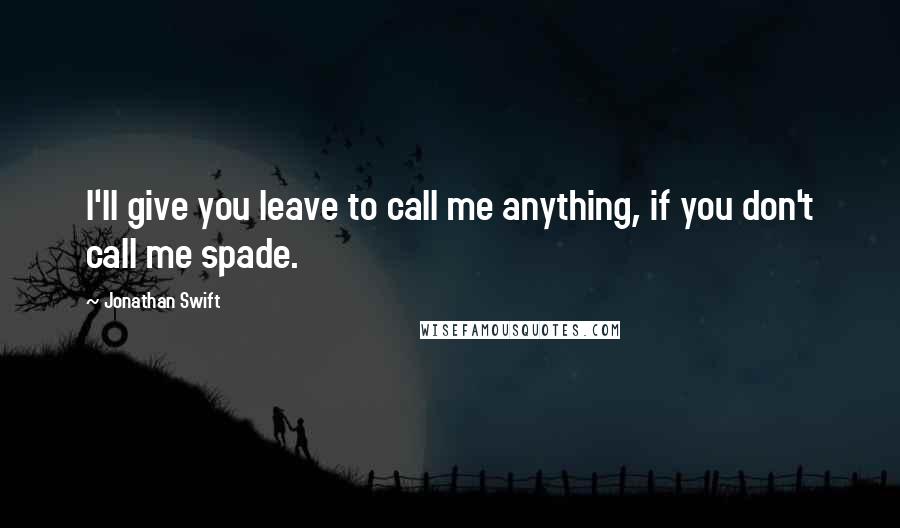 Jonathan Swift Quotes: I'll give you leave to call me anything, if you don't call me spade.